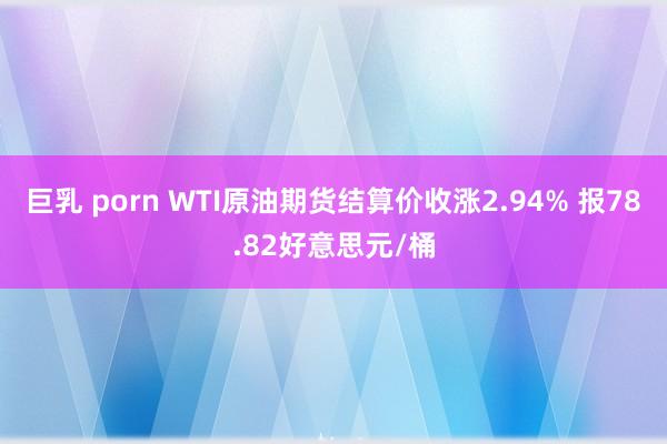 巨乳 porn WTI原油期货结算价收涨2.94% 报78.82好意思元/桶