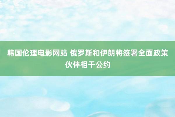 韩国伦理电影网站 俄罗斯和伊朗将签署全面政策伙伴相干公约