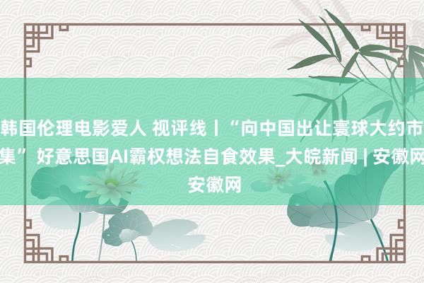 韩国伦理电影爱人 视评线丨“向中国出让寰球大约市集” 好意思国AI霸权想法自食效果_大皖新闻 | 安徽网