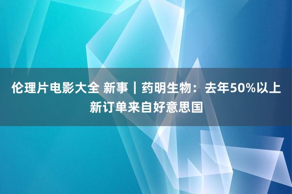 伦理片电影大全 新事｜药明生物：去年50%以上新订单来自好意思国