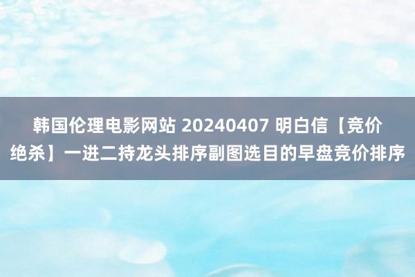 韩国伦理电影网站 20240407 明白信【竞价绝杀】一进二持龙头排序副图选目的早盘竞价排序