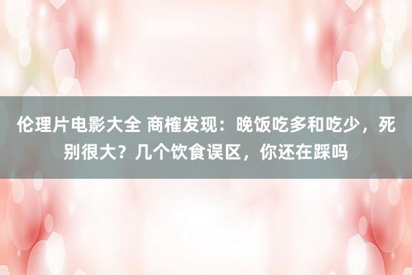 伦理片电影大全 商榷发现：晚饭吃多和吃少，死别很大？几个饮食误区，你还在踩吗