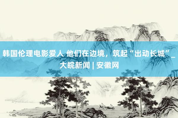 韩国伦理电影爱人 他们在边境，筑起“出动长城”_大皖新闻 | 安徽网