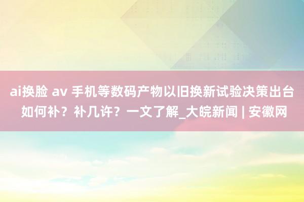 ai换脸 av 手机等数码产物以旧换新试验决策出台 如何补？补几许？一文了解_大皖新闻 | 安徽网