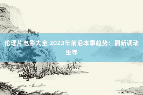 伦理片电影大全 2023年前沿本事趋势：翻新调动生存