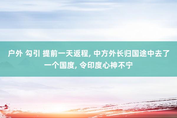 户外 勾引 提前一天返程， 中方外长归国途中去了一个国度， 令印度心神不宁