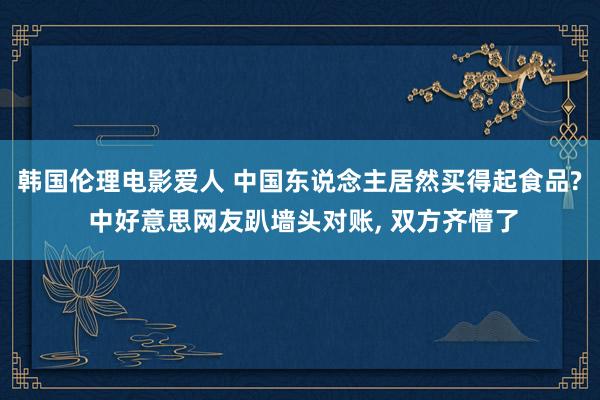 韩国伦理电影爱人 中国东说念主居然买得起食品? 中好意思网友趴墙头对账， 双方齐懵了