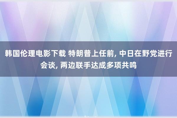 韩国伦理电影下载 特朗普上任前， 中日在野党进行会谈， 两边联手达成多项共鸣