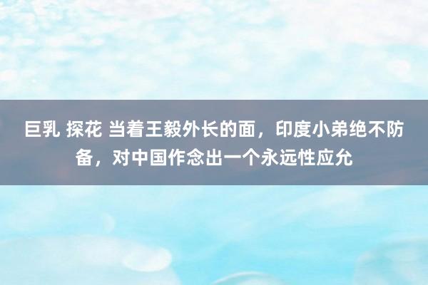 巨乳 探花 当着王毅外长的面，印度小弟绝不防备，对中国作念出一个永远性应允