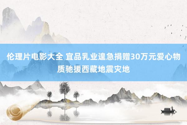 伦理片电影大全 宜品乳业遑急捐赠30万元爱心物质驰援西藏地震灾地