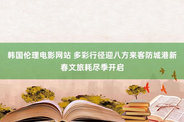 韩国伦理电影网站 多彩行径迎八方来客防城港新春文旅耗尽季开启