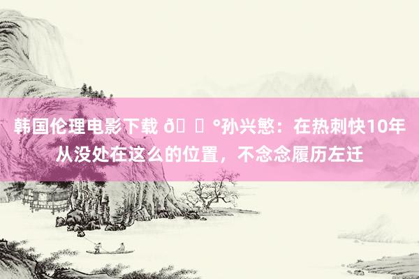 韩国伦理电影下载 😰孙兴慜：在热刺快10年从没处在这么的位置，不念念履历左迁