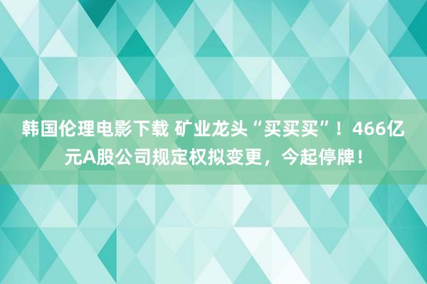 韩国伦理电影下载 矿业龙头“买买买”！466亿元A股公司规定权拟变更，今起停牌！