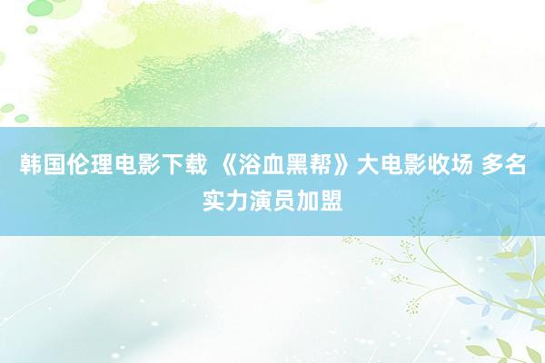 韩国伦理电影下载 《浴血黑帮》大电影收场 多名实力演员加盟