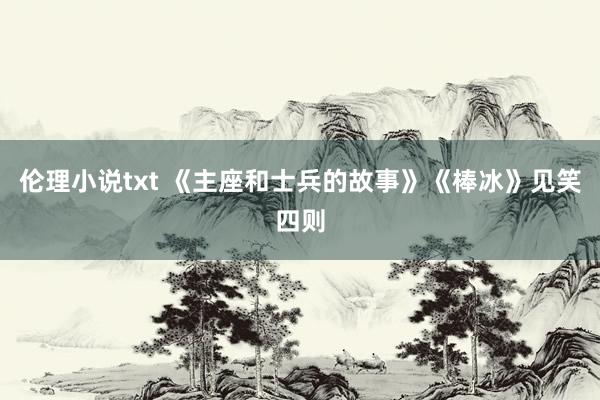 伦理小说txt 《主座和士兵的故事》《棒冰》见笑四则