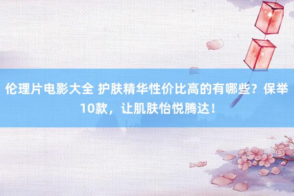 伦理片电影大全 护肤精华性价比高的有哪些？保举10款，让肌肤怡悦腾达！