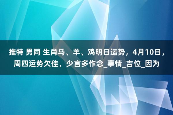 推特 男同 生肖马、羊、鸡明日运势，4月10日，周四运势欠佳，少言多作念_事情_吉位_因为