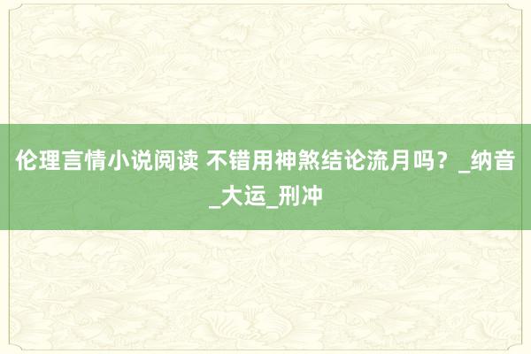 伦理言情小说阅读 不错用神煞结论流月吗？_纳音_大运_刑冲