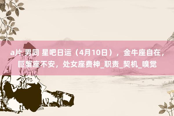 a片 男同 星吧日运（4月10日），金牛座自在，巨蟹座不安，处女座费神_职责_契机_嗅觉
