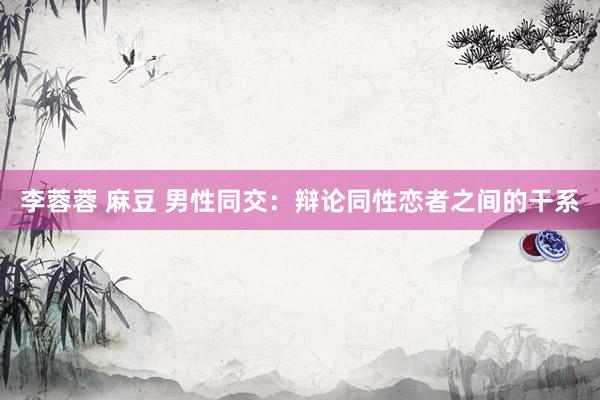 李蓉蓉 麻豆 男性同交：辩论同性恋者之间的干系