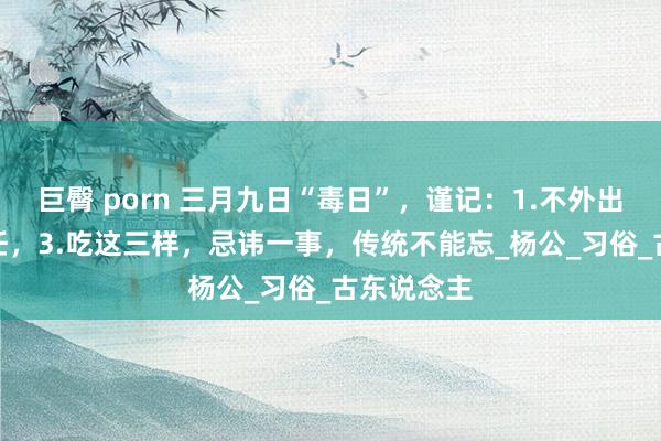 巨臀 porn 三月九日“毒日”，谨记：1.不外出，2.不责任，3.吃这三样，忌讳一事，传统不能忘_杨公_习俗_古东说念主
