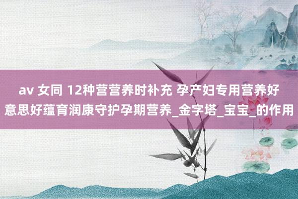 av 女同 12种营营养时补充 孕产妇专用营养好意思好蕴育润康守护孕期营养_金字塔_宝宝_的作用