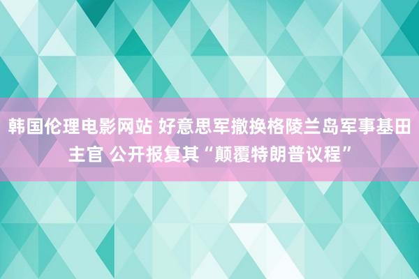 韩国伦理电影网站 好意思军撤换格陵兰岛军事基田主官 公开报复其“颠覆特朗普议程”
