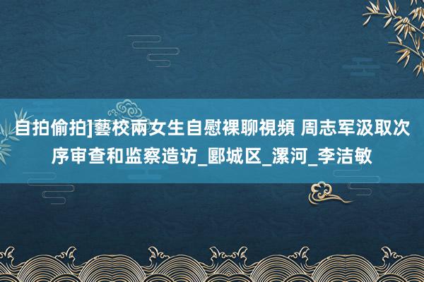 自拍偷拍]藝校兩女生自慰裸聊視頻 周志军汲取次序审查和监察造访_郾城区_漯河_李洁敏