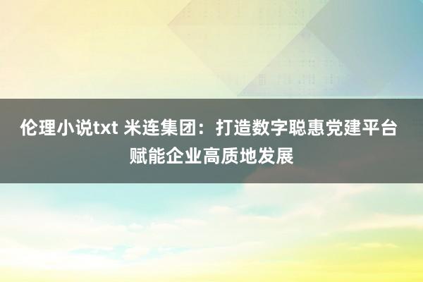 伦理小说txt 米连集团：打造数字聪惠党建平台 赋能企业高质地发展