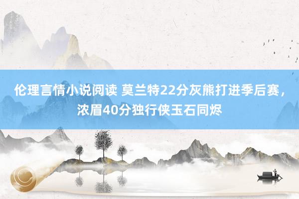 伦理言情小说阅读 莫兰特22分灰熊打进季后赛，浓眉40分独行侠玉石同烬