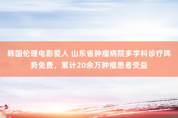 韩国伦理电影爱人 山东省肿瘤病院多学科诊疗阵势免费，累计20余万肿瘤患者受益