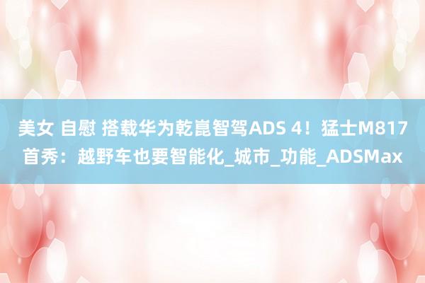 美女 自慰 搭载华为乾崑智驾ADS 4！猛士M817首秀：越野车也要智能化_城市_功能_ADSMax