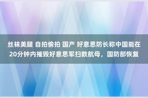 丝袜美腿 自拍偷拍 国产 好意思防长称中国能在20分钟内摧毁好意思军扫数航母，国防部恢复