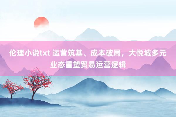 伦理小说txt 运营筑基、成本破局，大悦城多元业态重塑贸易运营逻辑